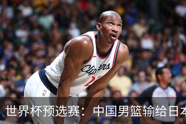 世界杯预选赛：中国男篮输给日本男篮19分 目前小组垫底 下轮将迎生死战获胜才能出线