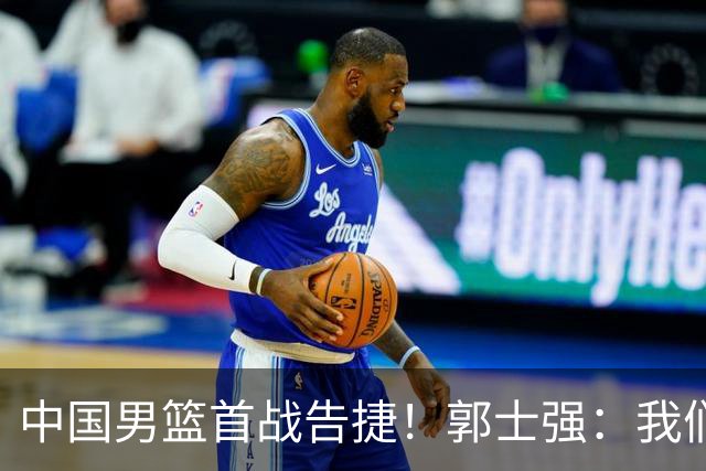 中国男篮首战告捷！郭士强：我们暴露了三个问题，还有提升空间