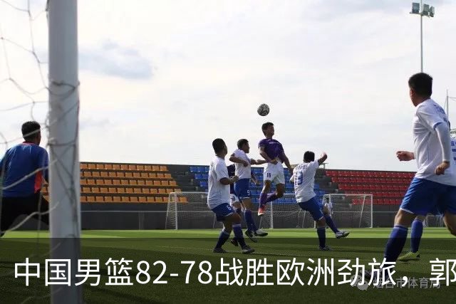 中国男篮82-78战胜欧洲劲旅，郭士强知人善用，球员评分出炉：徐昕9.9王俊杰10分