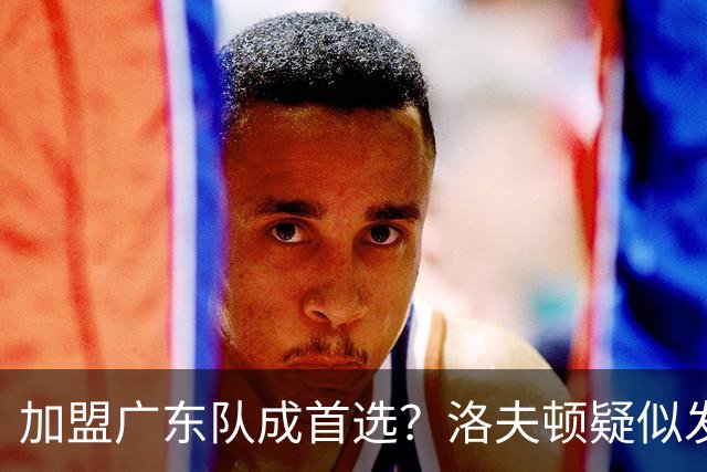 加盟广东队成首选？洛夫顿疑似发文告别上海男篮，朱芳雨要出手了