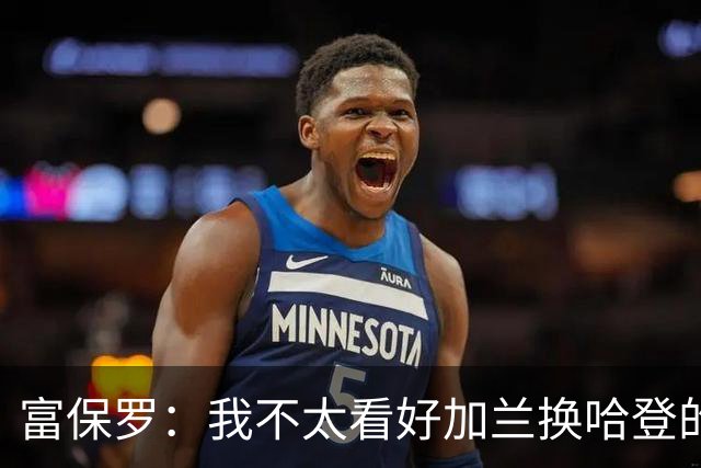 富保罗：我不太看好加兰换哈登的交易 但这无可厚非&骑士有自主权