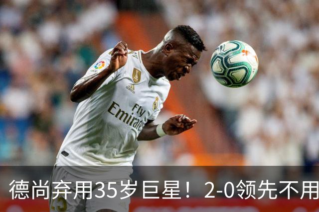 德尚弃用35岁巨星！2-0领先不用他，世界杯0出场，和姆巴佩有过节